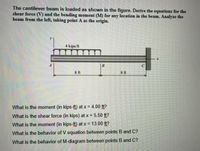 The cantilever beam is loaded as shown in the figure. Derive the equations for the
shear force (V) and the bending moment (M) for any location in the beam. Analyze the
beam from the left, taking point A as the origin.
4 kips/ft
8 ft
8ft
What is the moment (in kips-ft) at x = 4.00 ft?
What is the shear force (in kips) at x = 5.50 ft?
What is the moment (in kips-ft) at x = 13.00 ft?
What is the behavior of V equation between points B and C?
What is the behavior of M-diagram between points B and C?
