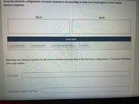 Group the electronic configurations of neutral elements in sets according to those you would expect to show similar
chemical properties.
Set A
Set B
Answer Bank
1s 252p 3s²3p
1s 252p°3s²3p
1s²2s²2p°3s²3p°4s²3d!04p°
1s252p
Determine the chemical symbols for the neutral elements corresponding to the electronic configurations. Use proper formatting;
letter case matters.
1s²25 2p?:
1s 25 2p°3s²3p°4s²3d!04p°:
