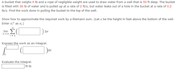 A bucket that weighs 4 lb and a rope of negligible weight are used to draw water from a well that is 50 ft deep. The bucket
is filled with 36 lb of water and is pulled up at a rate of 2 ft/s, but water leaks out of a hole in the bucket at a rate of 0.2
lb/s. Find the work done in pulling the bucket to the top of the well.
Show how to approximate the required work by a Riemann sum. (Let x be the height in feet above the bottom of the well.
Enter x;* as x₁.)
lim
n→∞0
i=1
Ax
Express the work as an integral.
Evaluate the integral.
ft-lb
)dx