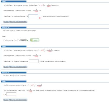 Step 2
To find where P is increasing, we must decide where P' = 1.7P 1-
Assuming that P >0 always, then we need 1 -
Therefore, P' is positive whenever PE
Submit Skip (you cannot come back)
Exercise (b)
For what values of P is the population decreasing?
Step 1
P is decreasing when P' is negative
Step 2
Assuming that P> 0 always, then we need 1 -
Therefore, P' is negative whenever PE
Submit Skip (you cannot come back)
Exercise (c)
What are the equilibrium solutions?
Step 1
To find where P is decreasing, we must decide where P' = 1.7P1 -
5300
This occurs when P = 0 and when 1
negative
P =
Equilibrium solutions occur when 0 = P¹ = 1.7P1-.
Submit Skip (you cannot come back)
P
1.7P(1 - 5300)
5300
> 0.
P
= 1.7P(1 - 5300)
< 0.
is positive.
. (Enter your answer in interval notation.)
5300
is negative.
(Enter your answer in interval notation.)
P
= 0. What are the all the equilibrium solutions? (Enter your answers as a comma-separated list.)
5300
