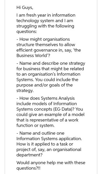 Hi Guys,
I am fresh year in information
technology system and I am
struggling with the following
questions:
- How might organisations
structure themselves to allow
efficient governance in, say, 'the
Business World'?
- Name and describe one strategy
for business that might be related
to an organisation's Information
Systems. You could include the
purpose and/or goals of the
strategy.
- How does Systems Analysis
include models of Information
Systems concepts (EG Data)? You
could give an example of a model
that is representative of a work
function or system.
- Name and outline one
Information Systems application.
How is it applied to a task or
project of, say, an organisational
department?
Would anyone help me with these
questions?!!