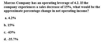 Marcus Company has an operating leverage of 4.2. If the
company experiences a sales decrease of 15%, what would be the
approximate percentage change in net operating income?
a. 4.2%
b. 15%
c. -63%
d. -35.7%