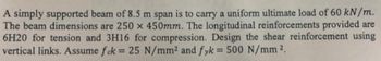 A simply supported beam of 8.5 m span is to carry a uniform ultimate load of 60 kN/m.
The beam dimensions are 250 x 450mm. The longitudinal reinforcements provided are
6H20 for tension and 3H16 for compression. Design the shear reinforcement using
vertical links. Assume fck = 25 N/mm² and fyk = 500 N/mm ².