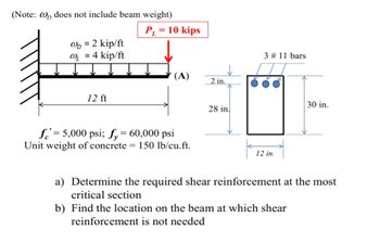 (Note: @ does not include beam weight)
@D = 2 kip/ft
@₁ = 4 kip/ft
12 ft
P₁ = 10 kips
(A)
f=5,000 psi; fy 60,000 psi
Unit weight of concrete = 150 lb/cu.ft.
2 in.
28 in
3 # 11 bars
12 in.
30 in.
a) Determine the required shear reinforcement at the most
critical section
b) Find the location on the beam at which shear
reinforcement is not needed