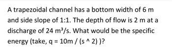 A trapezoidal channel has a bottom width of 6 m
and side slope of 1:1. The depth of flow is 2 m at a
discharge of 24 m³/s. What would be the specific
energy (take, q = 10m/(s^ 2))?