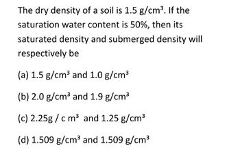 The dry density of a soil is 1.5 g/cm³. If the
saturation water content is 50%, then its
saturated density and submerged density will
respectively be
(a) 1.5 g/cm³ and 1.0 g/cm³
(b) 2.0 g/cm³ and 1.9 g/cm³
(c) 2.25g/cm³ and 1.25 g/cm³
(d) 1.509 g/cm³ and 1.509 g/cm³