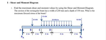 I-Shear and Moment Diagram
1. Find the maximum shear and moment values by using the Shear and Moment Diagram.
The section of the rectangular beam has a width of 250 mm and a depth of 350 mm. What is the
maximum flexural stress of the beam?
15 KN
AA
RA
2 m
B
25 KN
2 m
Sk
20 KN/m
2
2 m
4m
E
10 KN
2 m
RF
F