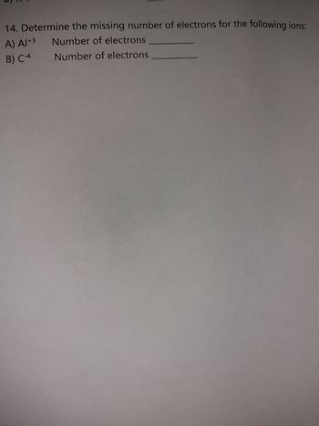 14. Determine the missing number of electrons for the following ions:
A) A1+3
Number of electrons
B) C-4
Number of electrons