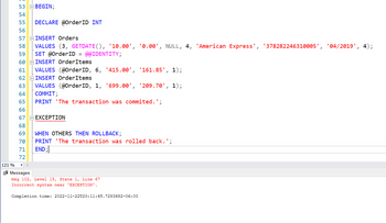 ### SQL Transaction Script

This snippet is an SQL script demonstrating the use of transactions with error handling. The script performs a sequence of database operations, inserting data into two tables: `Orders` and `OrderItems`.

**Code Breakdown:**

- **BEGIN;**  
  Initializes a transaction block.

- **DECLARE @OrderID INT**  
  Declares a variable `@OrderID` of type integer.

- **INSERT Orders**  
  Inserts a new record into the `Orders` table with the specified values. It uses the `GETDATE()` function for the current date and the `@@IDENTITY` function to retrieve the last inserted identity value to store in `@OrderID`.

  ```sql
  VALUES (3, GETDATE(), '10.00', '0.00', NULL, 4, 'American Express', '378282246310005', '04/2019', 4);
  ```

- **INSERT OrderItems**  
  Inserts two new records into the `OrderItems` table, using the previously retrieved `@OrderID` for referential integrity.

  ```sql
  VALUES (@OrderID, 6, '415.00', '161.85', 1);
  VALUES (@OrderID, 1, '699.00', '209.70', 1);
  ```

- **COMMIT**  
  Commits the transaction if all operations are successful, printing a success message.

- **PRINT 'The transaction was committed.';**  
  Outputs a message indicating the transaction was successful.

- **EXCEPTION Handling Section**  
  This part is intended to handle any errors that occur during the transaction.

  ```sql
  WHEN OTHERS THEN ROLLBACK;
  PRINT 'The transaction was rolled back.';
  ```
  Note: In T-SQL (SQL Server), the correct syntax for error handling uses `BEGIN TRY...END TRY` and `BEGIN CATCH...END CATCH` blocks. The `EXCEPTION` keyword and `WHEN OTHERS THEN` are not valid in T-SQL, which results in a syntax error.

**Error Message:**

- **Msg 102, Level 15, State 1, Line 67**  
  Indicates a syntax error near the `EXCEPTION` keyword. This part of the code needs correction to properly handle exceptions.

**Suggestions for Correction:**

- Replace the `EXCEPTION` block with T-S