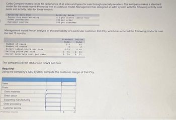 Colby Company makes cases for cell phones of all sizes and types for sale through specialty retailers. The company makes a standard
model for the most recent iPhone as well as a deluxe model. Management has designed an ABC system with the following activity cost
pools and activity rates for these models:
Activity Cost Pool
Supporting manufacturing
Order processing
Customer service
Management would like an analysis of the profitability of a particular customer, Cell City, which has ordered the following products over
the last 12 months:
Number of cases
Number of orders
Direct labour-hours per case
Selling price per case
Direct materials cost per case
Sales
Costs:
Activity Rates
$2 per direct labour-hour
$21 per order
$62 per customer
Direct materials
Direct labour
Supporting manufacturing
Order processing
Customer service
The company's direct labour rate is $22 per hour.
Required:
Using the company's ABC system, compute the customer margin of Cell City.
Customer mannin
Standard
Model
210
5
0.25
$41
$18
Deluxe
Model
65
2
0.40
$ 61
$ 21
0
01