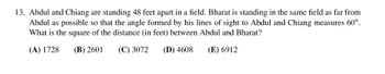 13. Abdul and Chiang are standing 48 feet apart in a field. Bharat is standing in the same field as far from
Abdul as possible so that the angle formed by his lines of sight to Abdul and Chiang measures 60°.
What is the square of the distance (in feet) between Abdul and Bharat?
(A) 1728
(B) 2601
(C) 3072
(D) 4608
(E) 6912