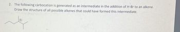 2. The following carbocation is generated as an intermediate in the addition of H-Br to an alkene.
Draw the structure of all possible alkenes that could have formed this intermediate.