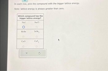 In each row, pick the compound with the bigger lattice energy.
Note: lattice energy is always greater than zero.
Which compound has the
bigger lattice energy?
Nal
Na Cl
O
Rb Br
Cao
O
X
Sr Br₂
CaF₂
5