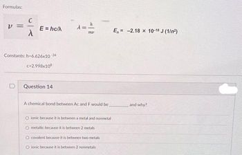 Formulas:
V
==
E = hc/A
Constants: h=6.626x10-34
c=2.998x108
Question 14
λ = h
my
A chemical bond between Ac and F would be
O ionic because it is between a metal and nonmetal
O metallic because it is between 2 metals
O covalent because it is between two metals
O ionic because it is between 2 nonmetals
E= -2.18 x 10-18 J (1/²)
and why?