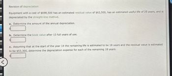 Revision of depreciation.
Equipment with a cost of $698,500 has an estimated residual value of $63,500, has an estimated useful life of 25 years, and is
depreciated by the straight-line method.
a. Determine the amount of the annual depreciation.
$
b. Determine the book value after 13 full years of use.
c. Assuming that at the start of the year 14 the remaining life is estimated to be 18 years and the residual value is estimated
to be $53,300, determine the depreciation expense for each of the remaining 18 years.