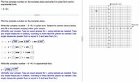 Plot the complex number on the complex plane and write it in polar form and in
exponential form.
AImaginary axis
12-
- 8 +9 i
10–
Plot the complex number on the complex plane.
Real axis
Write the complex number -8 +9 i in polar form. Select the correct choice below
40 12
and fill in the answer box(es) within your choice.
(Simplify your answer. Type an exact answer for r, using radicals as needed. Type
any angle measures in radians, rounding to three decimal places as needed. Use
angle measures greater than or equal to 0 and less than 2n.)
-121-10
-8
-4
to
O A. z= V145 (cos 2.297 + i sin 2.297
40
(sin
+ i sin)
42
B. Z=
C. Z=
cos
+ i cos
O D. z=
(sin
+ i cos)
Write the complex number - 8+ 9 i in exponential form.
i 2.297
z= /145 e
(Simplify your answer. Type an exact answer for r, using radicals as needed. Type
any angle measures in radians, rounding to three decimal places as needed. Use
angle measures greater than or equal to 0 and less than 2n.)
