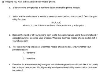 2) Imagine you want to buy a brand-new mobile phone.
a. Search online and provide a (random) list of ten mobile phone models.
b. What are the attributes of a mobile phone that are most important to you? Describe your
utility function
u(a, b, c,p)
where a, b, c are different attributes of the phone and p is the price.
c. Reduce the number of your options from ten to three alternatives using the elimination by
aspects heuristic. Describe your process. What are the three mobile phone models left in
your choice set?
d.
For the remaining choice set with three mobile phone models, show whether your
preferences are
1. complete
2. transitive
e. Describe (in a few sentences) how your actual choice process would look like if you really
had to buy a new phone. Would you rely mainly on rational utility maximization or simple
heuristics?