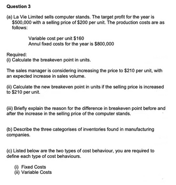 Question 3
(a) La Vie Limited sells computer stands. The target profit for the year is
$500,000 with a selling price of $200 per unit. The production costs are as
follows:
Variable cost per unit $160
Annul fixed costs for the year is $800,000
Required:
(i) Calculate the breakeven point in units.
The sales manager is considering increasing the price to $210 per unit, with
an expected increase in sales volume.
(ii) Calculate the new breakeven point in units if the selling price is increased
to $210 per unit.
(iii) Briefly explain the reason for the difference in breakeven point before and
after the increase in the selling price of the computer stands.
(b) Describe the three categorises of inventories found in manufacturing
companies.
(c) Listed below are the two types of cost behaviour, you are required to
define each type of cost behaviours.
(i) Fixed Costs
(ii) Variable Costs