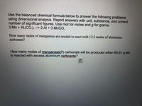 Use the balanced chemical formula below to answer the following problems
using dimensional analysis. Report answers with unit, substance, and correct
number of significant figures. Use mol for moles and g for grams.
3 Mn + Al:(CO.), --> 2 Al + 3 MNCO,
How many moles of manganese are needed to react with 12.2 moles of aluminum
carbonate?
How many moles of manganese(Il) carbonate will be produced when 85.61 g Mn
is reacted with excess aluminum carboante?
