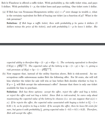 Bob le Flambeur is offered a raffle ticket. With probability p, the raffle ticket wins, and pays
5 dollars. With probability 1-p, the ticket loses and pays nothing. One ticket costs 1 dollar.
(a) If Bob has von Neumann-Morgenstern utility u(r) = ³ over change in wealth , what
is the certainty equivalent for Bob of buying one ticket (as a function of p)? What is the
risk premium?
Solution: If Bob buys a raffle ticket, then with probability p he gains 4 dollars (5
dollars minus the price of the ticket), and with probability 1-p he loses 1 dollar. His
expected utility is therefore 64p-(1-p) = 65p-1. The certainty equivalent is therefore
CE(p) = 365p 1. The expected value of the lottery is 4p - (1 - p) = 5p - 1, giving a
risk premium of R(p) = 5p-1-65p - 1.
(b) Now suppose that, instead of the utility function above, Bob is risk-neutral. An un-
scrupulous raffle saleswoman makes Bob the following offer. For 50 cents, she will tell
him whether the ticket for sale will win or lose before Bob decides whether to buy it.
If p = 1, will Bob accept the saleswoman's offer? Assume that there is only one ticket
available for him to purchase.
Solution: Bob has three options: accept the offer, reject the offer and buy a ticket,
or reject the offer and not buy a ticket. Since Bob is risk-neutral, he cares only about
maximizing the expected value of the lottery he chooses (i.e. we can suppose that u(x) =
r). If he rejects the offer, the expected value associated with buying a ticket is 5-1=
0.25 > 0, so he prefers to buy a ticket. If he accepts the offer, then he loses 50 cents for
sure, but gains 4 with probability, giving expected value 1-0.5 = 0.5> 0.25. Therefore,
Bob will accept the offer.