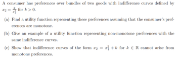 A consumer has preferences over bundles of two goods with indifference curves defined by
X2 =
for k>0.
(a) Find a utility function representing these preferences assuming that the consumer's pref-
erences are monotone.
(b) Give an example of a utility function representing non-monotone preferences with the
same indifference curves.
(c) Show that indifference curves of the form x2 = x + k for k € R cannot arise from
monotone preferences.