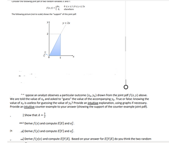 Consider the following joint par of two random variables X and Y:
f(x,y) = {10,
The following picture (not to scale) shows the "support" of this joint pdf:
Dr
[₁
2
1
0≤x≤ 1,0 ≤ y ≤ 2x
elsewhere
y = 2x
6
Cppose an analyst observes a particular outcome (xo, Yo) drawn from the joint pdf f(x, y) above.
We are told the value of xo and asked to "guess" the value of the accompanying yo. True or false: knowing the
value of xo is useless for guessing the value of yo? Provide an intuitive explanation, using graphs if necessary.
Provide an intuitive counter-example to your answer (showing the support of the counter-example joint pdf).
] Show that A 1/2.
ntel Derive f(x) and compute E[X] and o.
...s] Derive f (y) and compute E[Y] and o.
.] Derive f (ylx) and compute E[YIX]. Based on your answer for E[YIX] do you think the two random