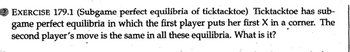 EXERCISE 179.1 (Subgame perfect equilibria of ticktacktoe) Ticktacktoe has sub-
game perfect equilibria in which the first player puts her first X in a corner. The
second player's move is the same in all these equilibria. What is it?