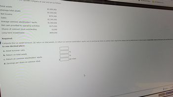 Total assets
men Company at year-end are as follows:
Average total assets
Net income
Sales
Average common stockholders' equity
Net cash provided by operating activities
Shares of common stock outstanding
Long-term investments
$2,000,000
$2,200,000
$250,000
$1,300,000
$1,000,000
$275,000
10,000
$400,000
000
Required:
Compute the (a) asset turnover, (b) return on total assets, (c) return on common stockholders' equity, and (d) earnings per share on common stock. Assume the company had no preferred stock or interest expense. Round dollar values to the nearest cent and other final am
to one decimal place.
a. Asset turnover ratio
b. Return on total assets
c. Return on common stockholders' equity
d. Earnings per share on common stock
%
%
My account | Roku...
per share
2019 RENTALS SCR
Previous
Next
Email Instructor Submit Test for Grad