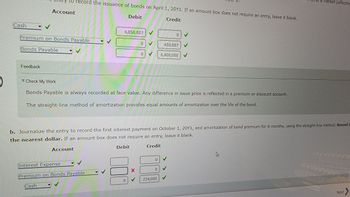 Cash
y to record the issuance of bonds on April 1, 20Y1. If an amount box does not require an entry, leave it blank.
Account
Debit
Credit
Premium on Bonds Payable
Bonds Payable
Feedback
Account
6,858,887
Interest Expense
Premium on Bonds Payable
Cash
V
Check My Work
Bonds Payable is always recorded at face value. Any difference in issue price is reflected in a premium or discount account.
The straight-line method of amortization provides equal amounts of amortization over the life of the bond.
0
000
0
b. Journalize the entry to record the first interest payment on October 1, 20Y1, and amortization of bond premium for 6 months, using the straight-line method. Round t
the nearest dollar. If an amount box does not require an entry, leave it blank.
Debit
Credit
X
0
0
0
458,887
6,400,000 ✓
224,000
✓
a market (effective
Next