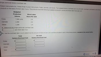 Single plantwide factory overhead rate
Platzer Instruments Inc. makes three musical instruments: flutes, clarinets, and oboes. The budgeted factory overhead cost is $1,874,400. Overhead is allocated to the three
products on the basis of direct labor hours. The products have the following budgeted production volume and direct labor hours per unit:
Flutes
Clarinets
Oboes
$
LA
Flutes
Clarinets
Budgeted
Production
Volume
a. Determine the single plantwide overhead rate.
per direct labor hour
Oboes
7,500 units
1,500
1,200
Total
Direct Labor
Hours Per Unit
b. Use the overhead rate in (a) to determine the amount of total and per-unit overhead allocated to each of the three products, rounded to the nearest dollar.
Total
Factory Overhead Cost
2.0
$
3.0
1.5
Per Unit
Factory Overhead Cost
Previous
Next
11:17 PM
2/25/2024