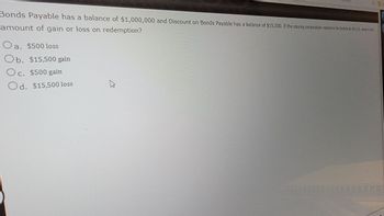 Bonds Payable has a balance of $1,000,000 and Discount on Bonds Payable has a balance of $15,500. If the issuing corporation redeems the bonds at 98 1/2, what is the
amount of gain or loss on redemption?
a. $500 loss
Ob. $15,500 gain
Oc. $500 gain
Od. $15,500 loss
43
0
77777777777