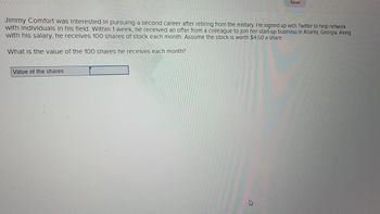 **Text:**

Jimmy Comfort was interested in pursuing a second career after retiring from the military. He signed up with Twitter to help network with individuals in his field. Within 1 week, he received an offer from a colleague to join her start-up business in Atlanta, Georgia. Along with his salary, he receives 100 shares of stock each month. Assume the stock is worth $4.50 a share.

What is the value of the 100 shares he receives each month?

**Diagram/Interactive Element:**

There is a text box labeled "Value of the shares" where the user can input their answer. 

To calculate the total value of the shares, multiply the number of shares by the price per share:

\[ \text{Value of shares} = 100 \times \$4.50 \]