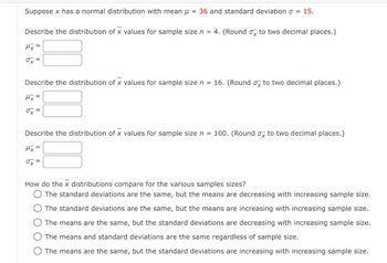 Suppose x has a normal distribution with mean μ = 36 and standard deviation = 15.
Describe the distribution of x values for sample size n = 4. (Round o to two decimal places.)
Mx =
ox=
Describe the distribution of x values for sample size n = 16. (Round ox to two decimal places.)
μx =
ox=
Describe the distribution of x values for sample size n = 100. (Round ox to two decimal places.)
Mx =
ox=
How do the x distributions compare for the various samples sizes?
O The standard deviations are the same, but the means are decreasing with increasing sample size.
The standard deviations are the same, but the means are increasing with increasing sample size.
The means are the same, but the standard deviations are decreasing with increasing sample size.
O The means and standard deviations are the same regardless of sample size.
O The means are the same, but the standard deviations are increasing with increasing sample size.