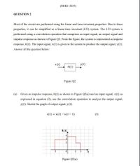 (ВЕКС 2433)
QUESTION 2
Most of the circuit are performed using the linear and time-invariant properties. Due to these
properties, it can be simplified as a linear-time invariant (LTI) system. The LTI system is
performed using a convolution operation that comprises an input signal, an output signal and
impulse response as shown in Figure Q2. From the figure, the system is represented as impulse
response, h(t). The input signal, x(t) is given to the system to produce the output signal, y(t).
Answer all the question below:
x (t)
y(t)
h(t)
Figure Q2
(a)
Given an impulse response, h(t) as shown in Figure Q2(a) and an input signal, x(t) as
expressed in equation (2), use the convolution operation to analyze the output signal,
y(t). Sketch the graph of output signal, y(t).
x(t) = u(t) – u(t – 1)
(2)
h(t)
4
Figure Q2(a)
