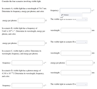 Consider the four scenarios involving visible light.
In scenario A, visible light has a wavelength of 716.7 nm.
frequency:
Determine its frequency, energy per photon, and color.
* TOOLS
x10
The visible ngm II SUEnano A S
energy per photon:
J
In scenario B, visible light has a frequency of
5.665 × 1014 s-1. Determine its wavelength, energy per
wavelength:
nm
photon, and color.
The visible light in scenario B is
energy per photon:
J
In scenario C, visible light is yellow. Determine its
wavelength:
nm
wavelength, frequency, and energy per photon.
frequency:
energy per photon:
J
In scenario D, visible light has a photon energy of
4.310 x 10-19 J. Determine its wavelength, frequency,
wavelength:
nm
and color.
The visible light in scenario D is
frequency:
