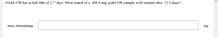 Gold-198 has a half-life of 2.7 days. How much of a 488.6 mg gold-198 sample will remain after 13.5 days?
mass remaining:
mg
