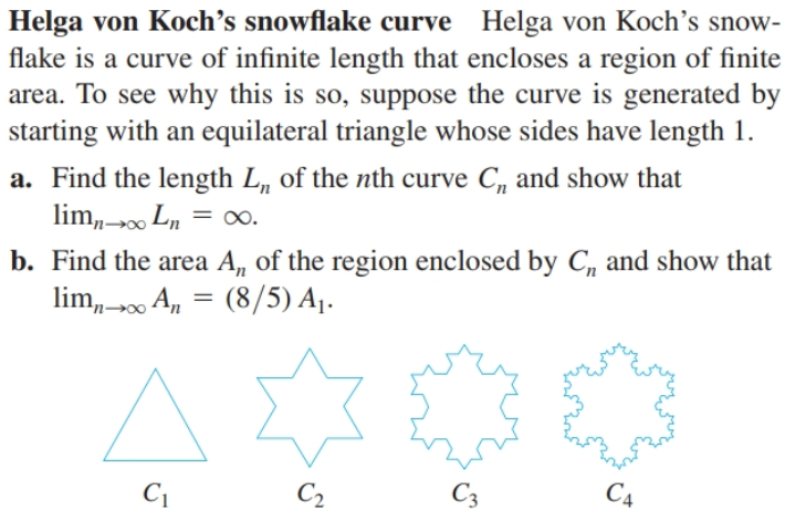 Helga von Koch’s snowflake curve Helga von Koch's snow-
flake is a curve of infinite length that encloses a region of finite
area. To see why this is so, suppose the curve is generated by
starting with an equilateral triangle whose sides have length 1.
a. Find the length L, of the nth curve C, and show that
lim,-00 Ln = .
= ∞.
b. Find the area A, of the region enclosed by C, and show that
lim, 00 A, =
(8/5) A1.
C4
C3
C2
C1
