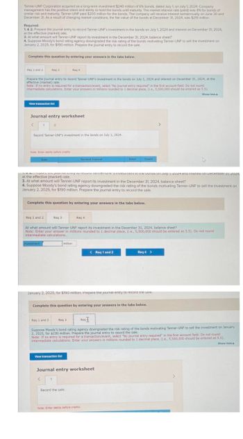 Tanner-UNF Corporation acquired as a long-term investment $240 million of 6% bonds, dated July 1, on July 1, 2024. Company
management has the positive intent and ability to hold the bonds until maturity. The market interest rate (yield) was 8% for bonds of
similar risk and maturity. Tanner-UNF paid $200 million for the bonds. The company will receive interest semiannually on June 30 and
December 31. As a result of changing market conditions, the fair value of the bonds at December 31, 2024, was $210 million.
Required:
1. & 2. Prepare the journal entry to record Tanner-UNF's investment in the bonds on July 1, 2024 and interest on December 31, 2024,
at the effective (market) rate.
3. At what amount will Tanner-UNF report its investment in the December 31, 2024, balance sheet?
4. Suppose Moody's bond rating agency downgraded the risk rating of the bonds motivating Tanner-UNF to sell the investment on
January 2, 2025, for $190 million. Prepare the journal entry to record the sale.
Complete this question by entering your answers in the tabs below.
Req 1 and 2
Prepare the journal entry to record Tanner-UNF's investment in the bonds on July 1, 2024 and interest on December 31, 2024, at the
effective (market) rate.
Note: If no entry is required for a transaction/event, select "No journal entry required" in the first account field. Do not round
intermediate calculations. Enter your answers in millions rounded to 1 decimal place, (.e., 5,500,000 should be entered as 5.5).
Show less A
View transaction list
Req 3
Journal entry worksheet
1
Record Tanner-UNF's investment in the bonds on July 1, 2024.
Note: Enter debits before credits.
Date,
Req 1 and 2
vestment
2
Req 4
un journey wie erns vesunene onus on July 1, 2024 aru merest on December 31, 2024,
at the effective (market) rate.
3. At what amount will Tanner-UNF report its investment in the December 31, 2024, balance sheet?
4. Suppose Moody's bond rating agency downgraded the risk rating of the bonds motivating Tanner-UNF to sell the investment on
January 2, 2025, for $190 million. Prepare the journal entry to record the sale.
Complete this question by entering your answers in the tabs below.
Req 3
Req 1 and 2
At what amount will Tanner-UNF report its investment in the December 31, 2024, balance sheet?
Note: Enter your answer in millions rounded to 1 decimal place, (i.e., 5,500,000 should be entered as 5.5). Do not round
intermediate calculations.
million
< 1
General Journal
Reg 3
View transaction list
Req 4
January 2, 2025, for $190 million. Prepare the journal entry to record the sale.
Debit
Complete this question by entering your answers in the tabs below.
Record the sale.
Credit
< Req 1 and 2
Req
Suppose Moody's bond rating agency downgraded the risk rating of the bonds motivating Tanner-UNF to sell the investment on January
2, 2025, for $190 million. Prepare the journal entry to record the sale.
Note: If no entry is required for a transaction/event, select "No journal entry required" in the first account field. Do not round
intermediate calculations. Enter your answers in millions rounded to 1 decimal place, (i.e., 5,500,000 should be entered as 5.5).
Show less A
Journal entry worksheet
Note: Enter debits before credits.
Reg 4 >
>