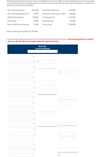 The following information was taken from the records of Blue Inc. for the year 2025: Income tax applicable to income from continuing
operations $228,140, income tax applicable to loss on discontinued operations $31,110, and unrealized holding gain on available-for-
sale debt securities (net of tax) $18,300.
Gain on sale of equipment
Loss on discontinued operations
Administrative expenses
Rent revenue
Loss on write-down of inventory
$115,900
91,500
292,800
48,800
73,200
Shares outstanding during 2025 were 100,000.
Cash dividends declared
Retained earnings January 1, 2025
Cost of goods sold
Selling expenses
Sales revenue
BLUE INC.
Income Statement
$
$183,000
$
3,000,000
1,037,000
Prepare a single-step income statement (with respect to items in Income from operations). (Round earnings per share to 2 decimal
places, e.g. 1.48. Enter other revenue and gains before other expenses and losses)
366,000
2.318.000