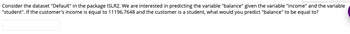 Consider the dataset "Default" in the package ISLR2. We are interested in predicting the variable "balance" given the variable "income" and the variable
"student". If the customer's income is equal to 11196.7648 and the customer is a student, what would you predict "balance" to be equal to?