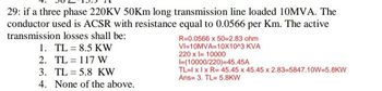 29: if a three phase 220KV 50Km long transmission line loaded 10MVA. The
conductor used is ACSR with resistance equal to 0.0566 per Km. The active
transmission losses shall be:
1. TL 8.5 KW
2.
TL
117 W
3. TL 5.8 KW
4. None of the above.
R=0.0566 x 50=2.83 ohm
VI 10MVA 10X10^3 KVA
220 x = 10000
I=(10000/220)=45.45A
TL=1 x 1 x R= 45.45 x 45.45 x 2.83-5847.10W-5.8KW
Ans 3. TL= 5.8KW