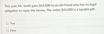 This year, Mr. Smith gave $45,000 to an old friend who has no legal
obligation to repay the money. The entire $45,000 is a taxable gift.
O True
O False