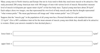 Many young men in North America and Europe (but not in Asia) tend to think they need more muscle to be attractive. One
study presented 200 young American men with 100 images of men with various levels of muscle. Researchers measure
level of muscle in kilograms per square meter (kg/m²) of fat-free body mass. Typical young men have about 20 kg/m² .
Each subject chose two images, one that represented his own level of body muscle and one that he thought represented
"what women prefer." The mean gap between self-image and "what women prefer" was 2.35 kg/m².
Suppose that the “muscle gap" in the population of all young men has a Normal distribution with standard deviation
2.5 kg/m2. Give a 90% confidence interval for the mean amount of muscle young men think they should add to be attractive
to women. (Enter your answers rounded to four decimal places.)
lower limit =
kg/m²
upper limit =
kg/m²
