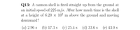 Q13: A cannon shell is fired straight up from the ground at
an initial speed of 225 m/s. After how much time is the shell
at a height of 6.20 × 10² m above the ground and moving
downward?
(a) 2.96 s
(b) 17.3 s (c) 25.4 s (d) 33.6 s (e) 43.0 s
