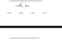 4. Find the area of the indicated region under the standard normal curve.
-1.13 0
2.03
a. 0.0212
b. 0.8489
c. 0.1504
d. 0.1292
5. Find the area under the standard normal curve to the left of z = 1.5.
