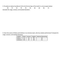 3. The data on relative humidity (in %) for the first ten days of the month in a city are given below:
90
97
92
95
93
95
85
83
85
75
Calculate the range, variance, and standard deviation.
4. Given the scores of Athena and Anthony in an entrance exam, who has a better performance? Compute for
range, variance, and standard deviation.
Subject
Math
Science English Abstract Reasoning
Athena
93
92
90
94
Anthony
89
97
98
95
