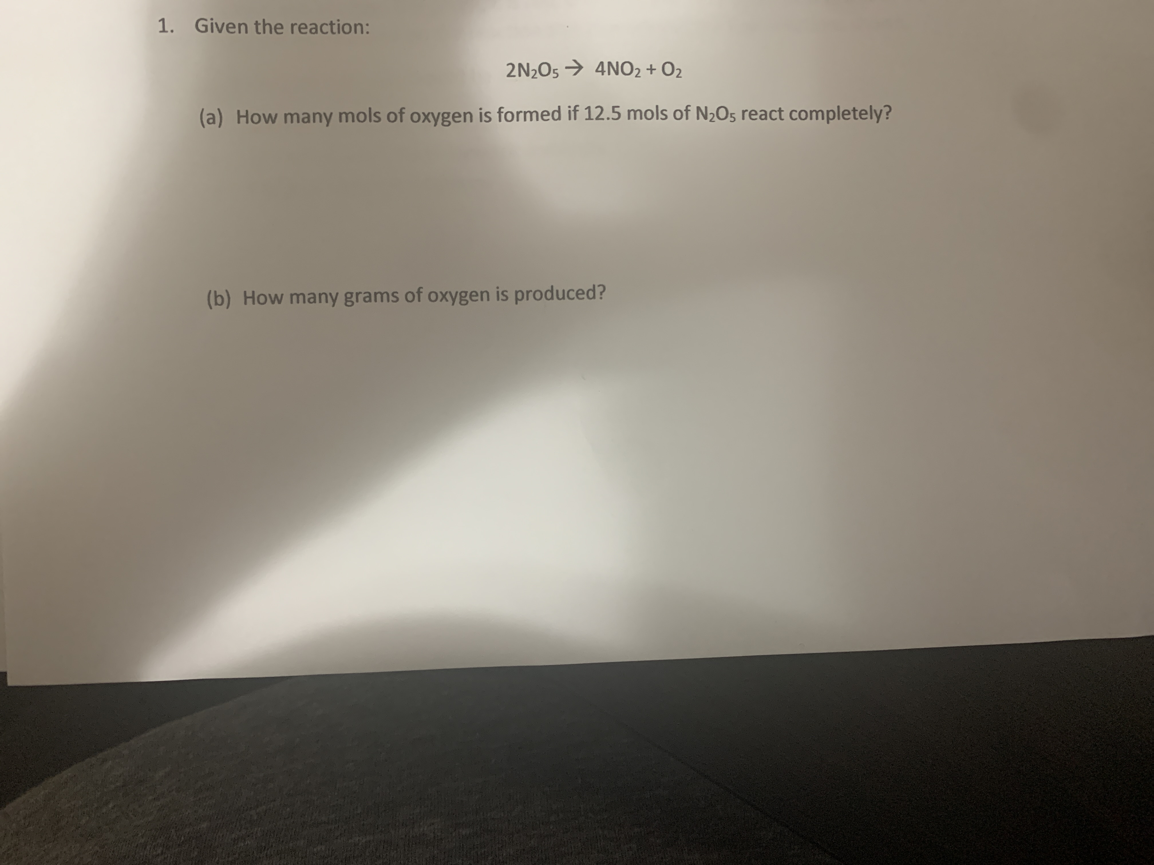 1. Given the reaction:
2N205 → 4NO2 + O2
(a) How many mols of oxygen is formed if 12.5 mols of N2O5 react completely?
(b) How many grams of oxygen is produced?
