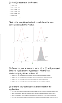 (d) Based on your answers in parts (a) to (c), will you reject
or fail to reject the null hypothesis? Are the data
statistically significant at level a?
At the a = 0.05 level, we fail to reject the null hypothesis and conclude the data are statistically significant.
At the a = 0.05 level, we fail to reject the null hypothesis and conclude the data are not statistically significant.
At the a = 0.05 level, we reject the null hypothesis and conclude the data are statistically significant.
At the a = 0.05 level, we reject the null hypothesis and conclude the data are not statistically significant.
(e) Interpret your conclusion in the context of the
application.
Fail to reject the null hypothesis, there is insufficient evidence that the mean rate of hay fever is lower for the age group over 50.
Reject the null hypothesis, there is sufficient evidence that the mean rate of hay fever is lower for the age group over 50.
Reject the null hypothesis, there is insufficient evidence that the mean rate of hay fever is lower for the age group over 50.
Fail to reject the null hypothesis, there is sufficient evidence that the mean rate of hay fever is lower for the age group over 50.
