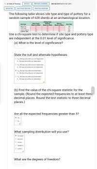 The following table shows site type and type of pottery for a
random sample of 628 sherds at an archaeological location.
Pottery Type
McElmo
Mesa Verde
Mancos
Site Type
Row Total
Black-on-White
77
Black-on-White
59
Black-on-White
Mesa Top
Cliff-Talus
Canyon Bench
Column Total
53
67
65
185
189
213
226
628
81
65
94
252
67
191
Use a chi-square test to determine if site type and pottery type
are independent at the 0.01 level of significance.
(a) What is the level of significance?
