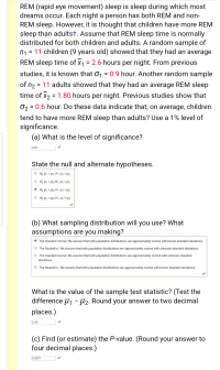 REM (rapid eye movement) sleep is sleep during which most
dreams occur. Each night a person has both REM and non-
REM sleep. However, it is thought that children have more REM
sleep than adultst. Assume that REM sleep time is normally
distributed for both children and adults. A random sample of
n1 = 11 children (9 years old) showed that they had an average
REM sleep time of x1 = 2.6 hours per night. From previous
studies, it is known that 01 = 0.9 hour. Another random sample
of n2 = 11 adults showed that they had an average REM sleep
time of x2 = 1.80 hours per night. Previous studies show that
%3D
%3D
O2 = 0.6 hour. Do these data indicate that, on average, children
%3D
tend to have more REM sleep than adults? Use a 1% level of
significance.
(a) What is the level of significance?
0.01
State the null and alternate hypotheses.
• Họ: H1 = H2; H:H> H2
Ho: H1 = 42; H1: H1 * H2
(b) What sampling distribution will you use? What
assumptions are you making?
The standard normal. We assume that both population distributions are approximately normal with known standard deviations.
The Student's t. We assume that both population distributions are approximately normal with unknown standard deviations.
The standard normal. We assume that both population distributions are approximately normal with unknown standard
deviations.
The Student's t. We assume that both population distributions are approximately normal with known standard deviations.
What is the value of the sample test statistic? (Test the
difference U1 - µ2. Round your answer to two decimal
places.)
2.45
(c) Find (or estimate) the P-value. (Round your answer to
four decimal places.)
0.0071
